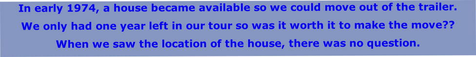 In early 1974, a house became available so we could move out of the trailer.
We only had one year left in our tour so was it worth it to make the move??
When we saw the location of the house, there was no question.